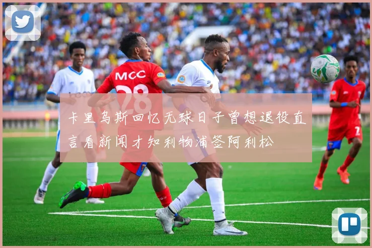 卡里乌斯回忆无球日子曾想退役直言看新闻才知利物浦签阿利松