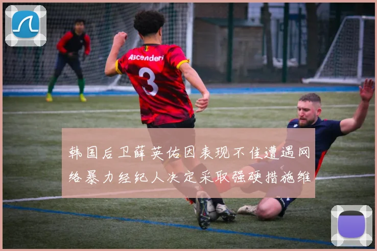 韩国后卫薛英佑因表现不佳遭遇网络暴力经纪人决定采取强硬措施维护权益