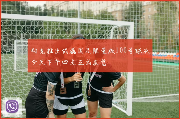 耐克推出武磊国足限量版100号球衣今天下午四点正式发售