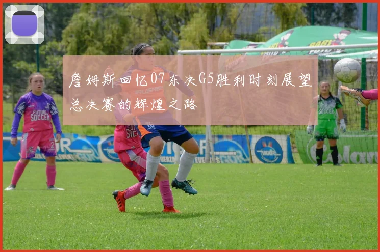詹姆斯回忆07东决G5胜利时刻展望总决赛的辉煌之路
