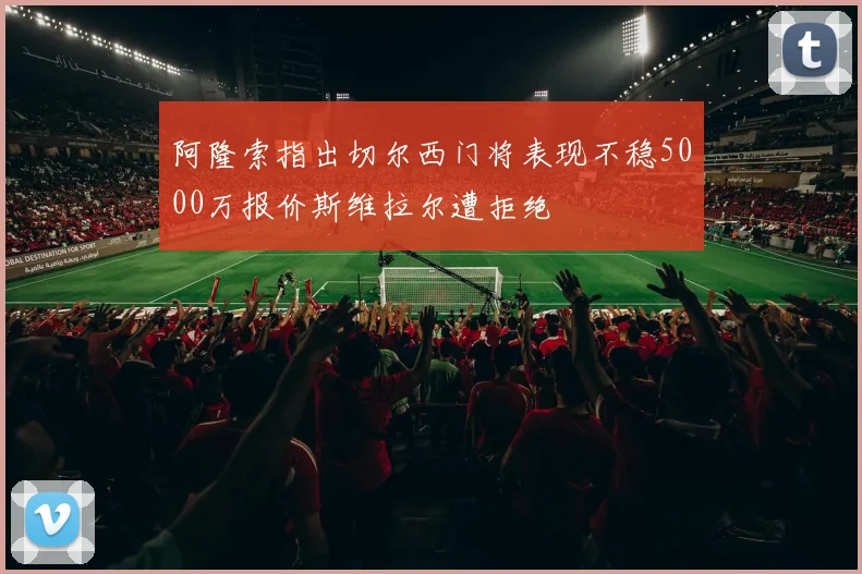 阿隆索指出切尔西门将表现不稳5000万报价斯维拉尔遭拒绝