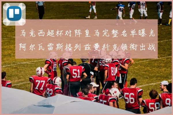 马竞西超杯对阵皇马完整名单曝光阿尔瓦雷斯格列兹曼科克领衔出战