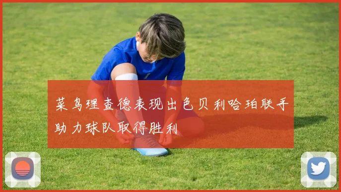 菜鸟理查德表现出色贝利哈珀联手助力球队取得胜利