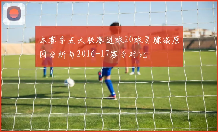 本赛季五大联赛进球20球员骤减原因分析与2016-17赛季对比