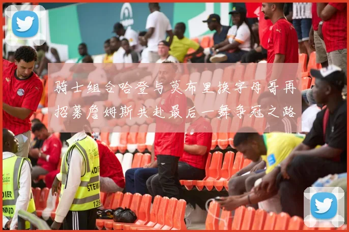 骑士组合哈登与莫布里换字母哥再招募詹姆斯共赴最后一舞争冠之路