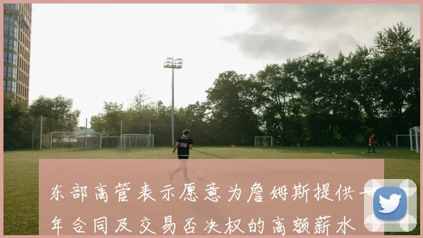 东部高管表示愿意为詹姆斯提供一年合同及交易否决权的高额薪水