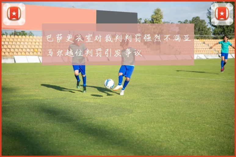 巴萨更衣室对裁判判罚强烈不满亚马尔越位判罚引发争议