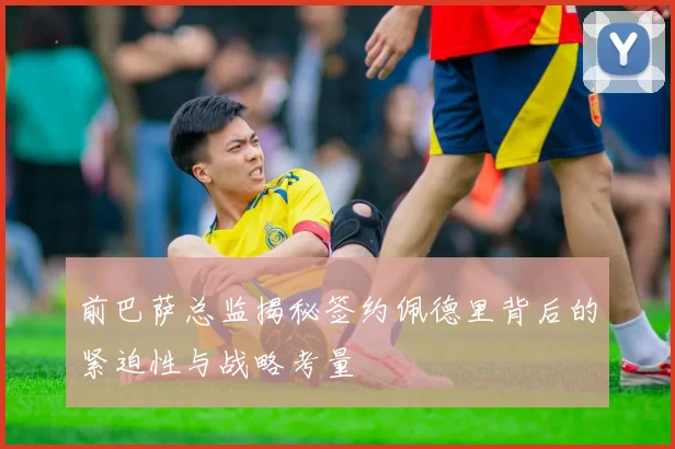 前巴萨总监揭秘签约佩德里背后的紧迫性与战略考量