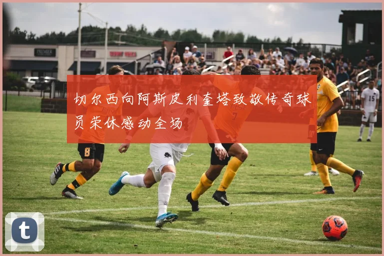 切尔西向阿斯皮利奎塔致敬传奇球员荣休感动全场