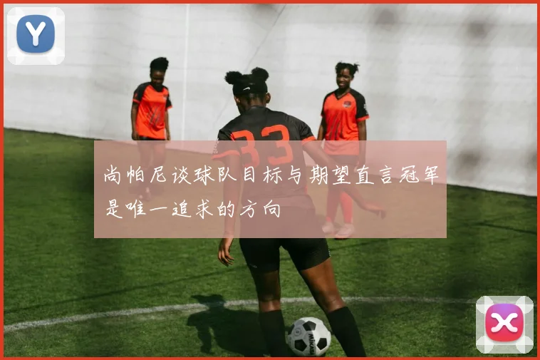 尚帕尼谈球队目标与期望直言冠军是唯一追求的方向