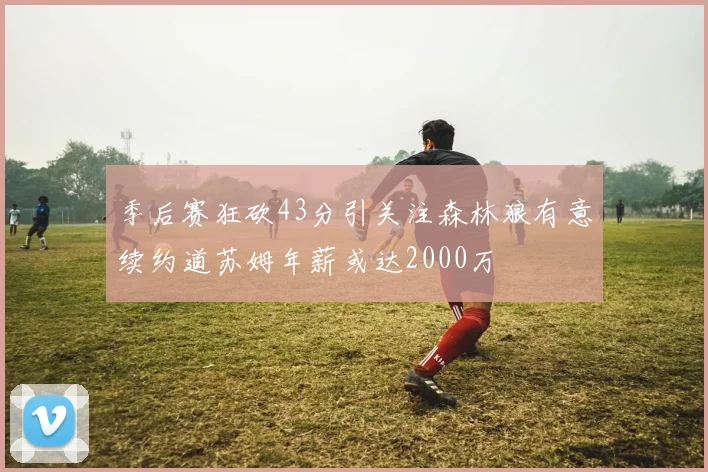 季后赛狂砍43分引关注森林狼有意续约道苏姆年薪或达2000万