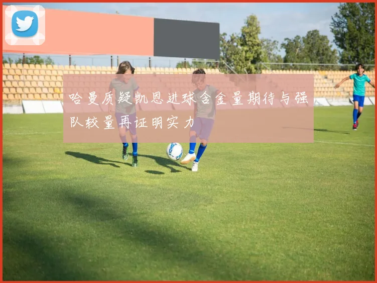 哈曼质疑凯恩进球含金量期待与强队较量再证明实力