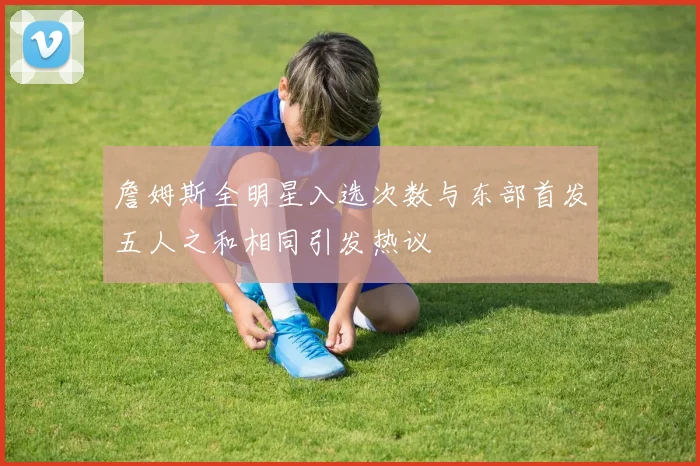詹姆斯全明星入选次数与东部首发五人之和相同引发热议