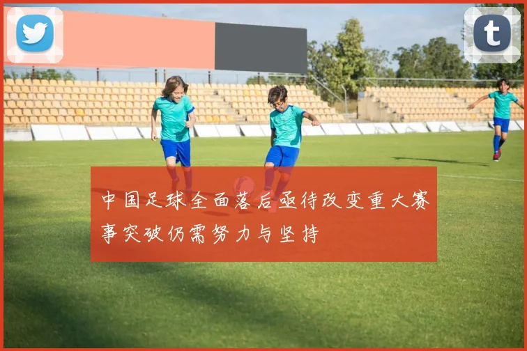 中国足球全面落后亟待改变重大赛事突破仍需努力与坚持