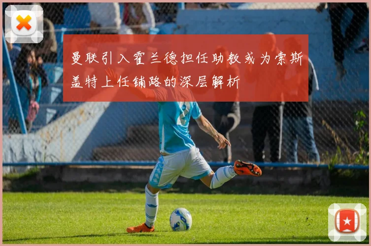 曼联引入霍兰德担任助教或为索斯盖特上任铺路的深层解析