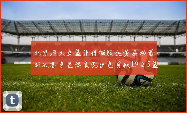 北京师大女篮凭借微弱优势成功晋级决赛李星诺表现出色贡献19分5篮板