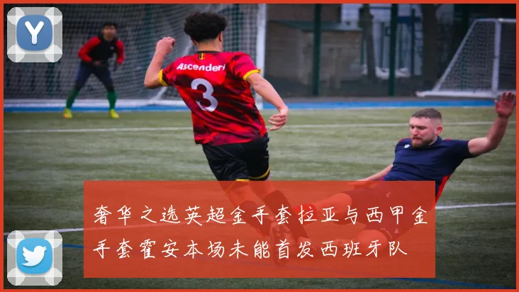 奢华之选英超金手套拉亚与西甲金手套霍安本场未能首发西班牙队