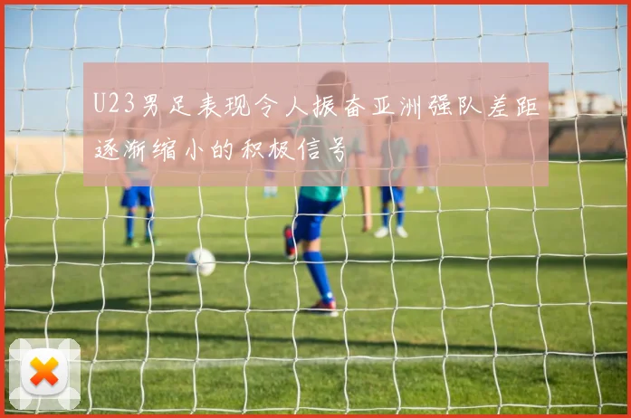 U23男足表现令人振奋亚洲强队差距逐渐缩小的积极信号