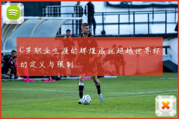 C罗职业生涯的辉煌成就超越世界杯的定义与限制