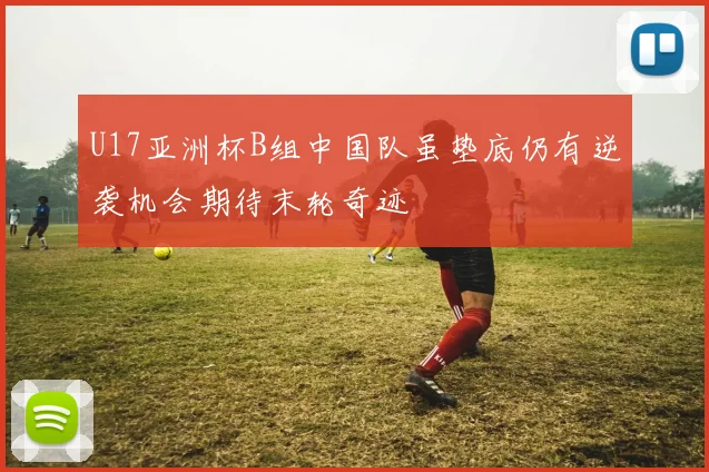 U17亚洲杯B组中国队虽垫底仍有逆袭机会期待末轮奇迹