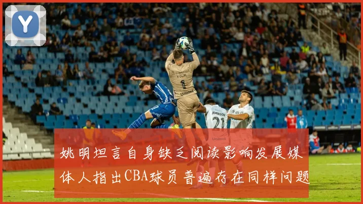 姚明坦言自身缺乏阅读影响发展媒体人指出CBA球员普遍存在同样问题