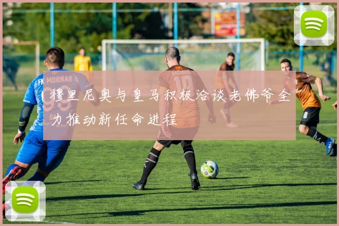 穆里尼奥与皇马积极洽谈老佛爷全力推动新任命进程