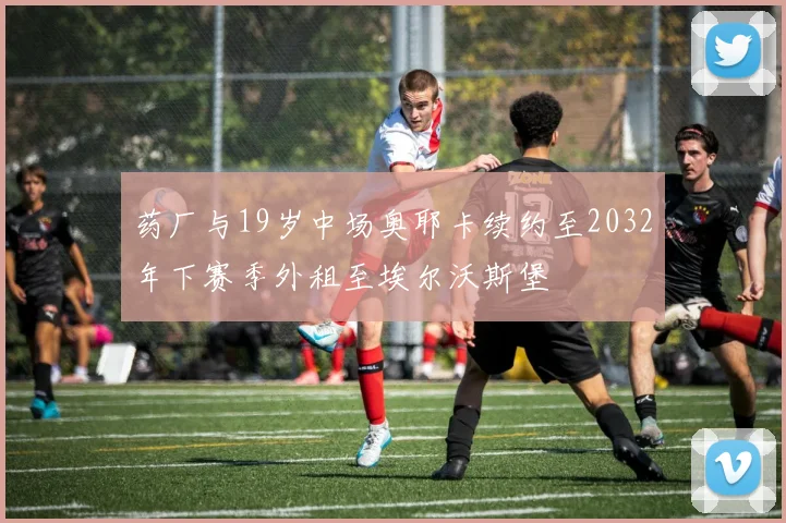 药厂与19岁中场奥耶卡续约至2032年下赛季外租至埃尔沃斯堡